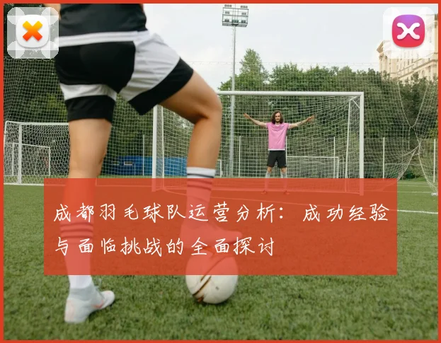 成都羽毛球队运营分析：成功经验与面临挑战的全面探讨