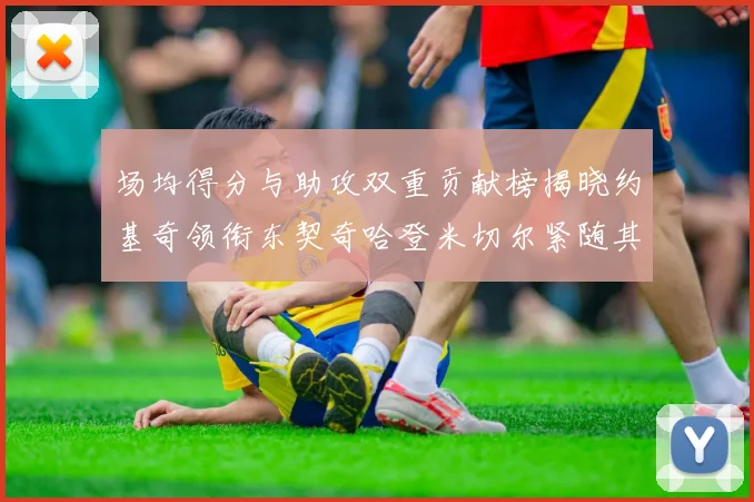场均得分与助攻双重贡献榜揭晓约基奇领衔东契奇哈登米切尔紧随其后